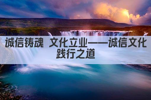 诚信铸魂 文化立业——诚信文化践行之道