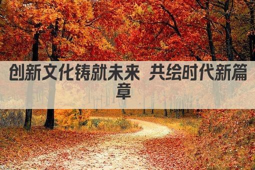 创新文化铸就未来 共绘时代新篇章 