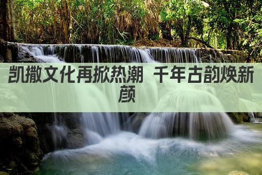 凯撒文化再升级 千年古韵焕新篇 