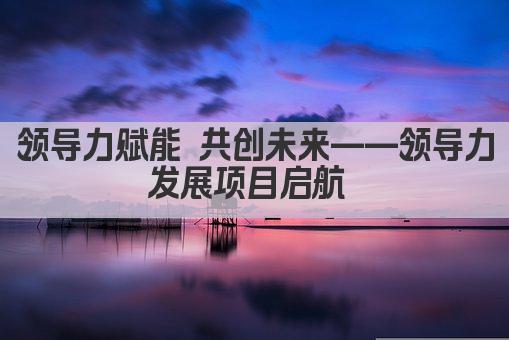 领导力赋能 共创未来——领导力发展项目启航 