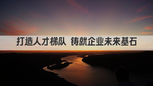 打造人才梯队 铸就企业未来基石