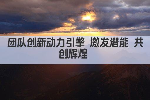 团队创新动力引擎 激发潜能 共创辉煌 