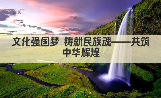 文化强国梦 铸就民族魂——共筑中华辉煌