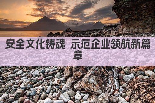 安全文化铸魂 示范企业领航新篇章