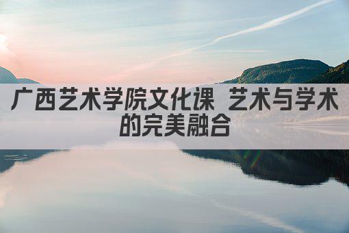 广西艺术学院文化课 艺术与知识的交融之地