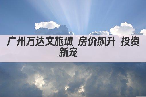 广州万达文旅城 房价飙升 投资新宠  