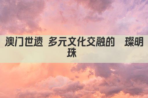澳门世遗 多元文化交融的璀璨明珠 