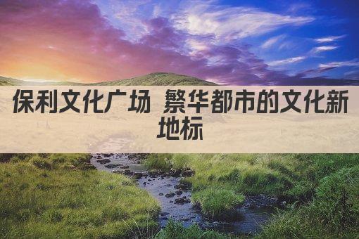 保利文化广场 繁华都市的文化新地标