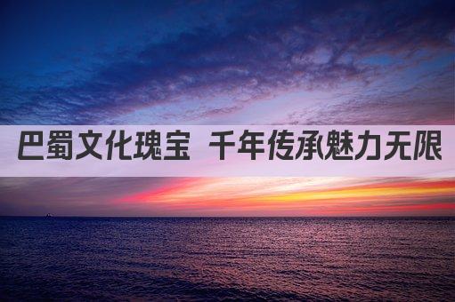 巴蜀文化瑰宝 千年传承魅力无限