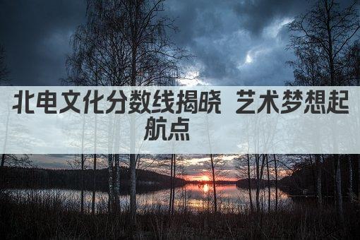 北电文化分数线揭晓 艺术梦想起航点  