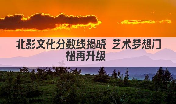 北影文化分数线揭晓 艺术梦想门槛再升级 