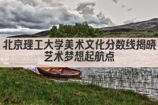 北京理工大学美术文化分数线揭晓 艺术梦想起航点 