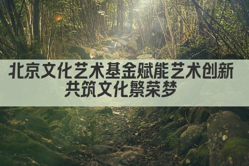 北京文化艺术基金赋能艺术创新 共筑文化繁荣梦 