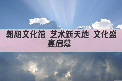 朝阳文化馆 艺术新天地 文化盛宴启幕 
