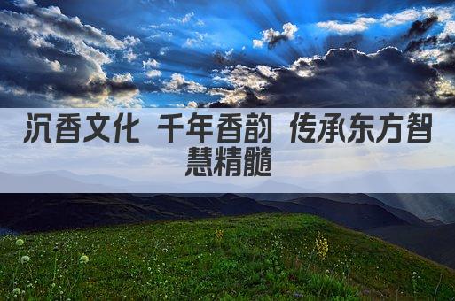 沉香文化 千年香韵 传承东方智慧精髓