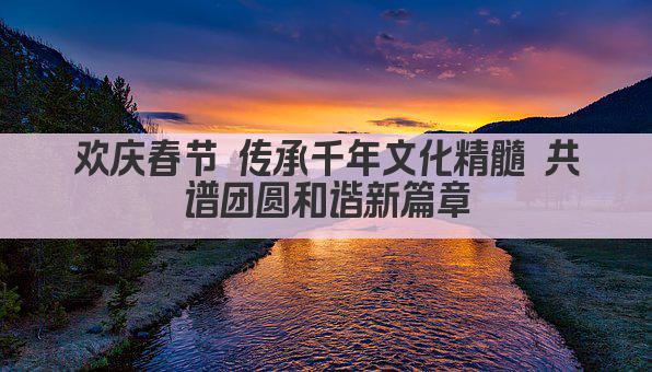 欢庆春节 传承千年文化精髓 共谱团圆和谐新篇章