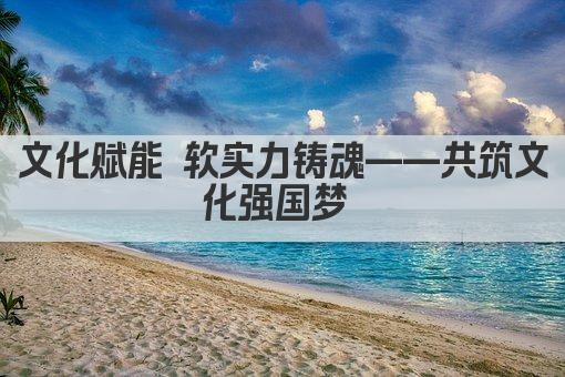 文化赋能 软实力铸魂——共筑文化强国梦 