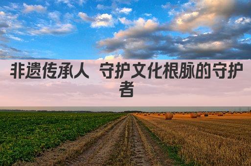 非遗传承人 守护文化根脉的守护者