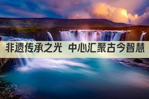 非遗传承之光 中心汇聚古今智慧