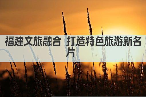 福建文旅融合 打造特色旅游新名片 