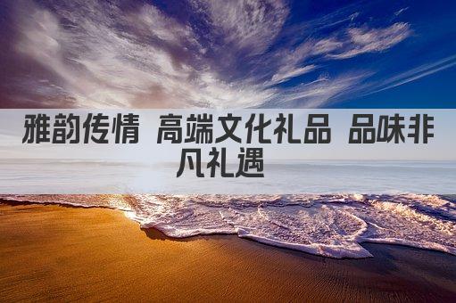 雅韵传家 高端文化礼品 品味非凡礼遇 
