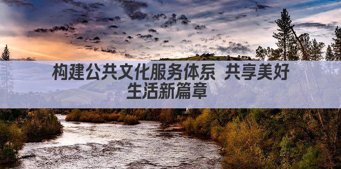 构建公共文化服务体系 共享美好生活新篇章 