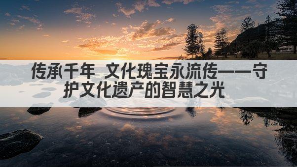 传承千年 文化瑰宝永流传——守护文化遗产的智慧之光 