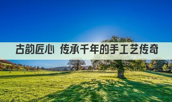 古韵匠心 传承千年的手工艺传奇