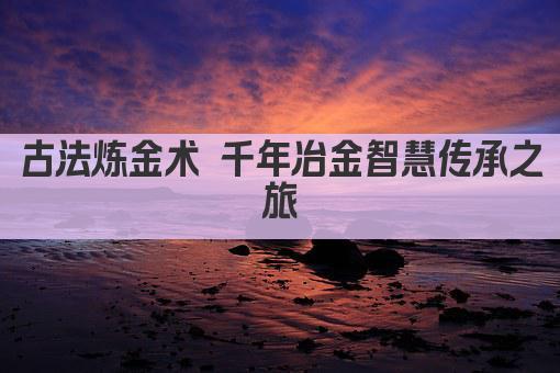 古法炼金术 千年冶金智慧传承之旅