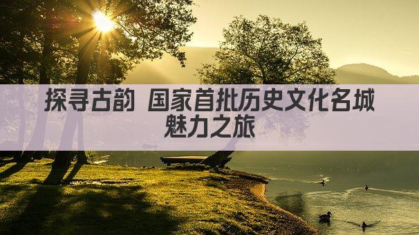探寻古韵 国家首批历史文化名城魅力之旅