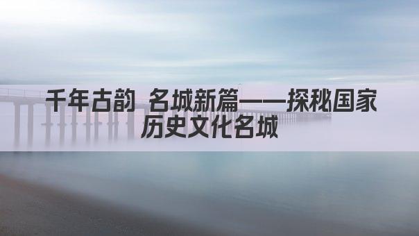 千年古韵 名城新篇——探秘国家历史文化名城