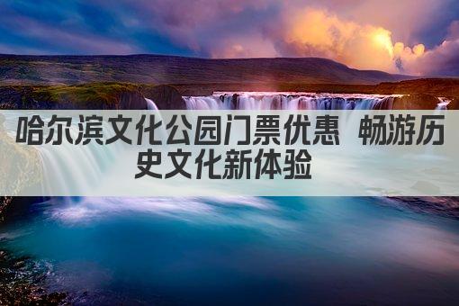 哈尔滨文化公园门票优惠 畅游历史文化新体验 