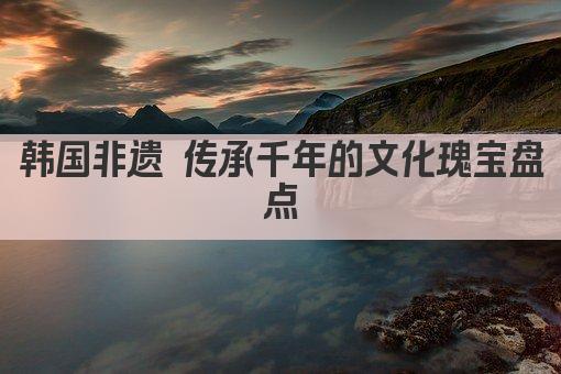 韩国非遗 传承千年的文化瑰宝盘点