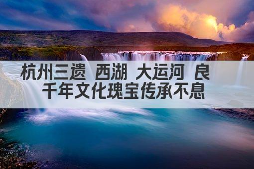 杭州三遗 西湖 大运河 良渚 千年文化瑰宝传承不息 