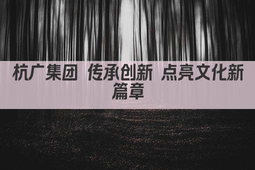 杭广集团 传承创新 点亮文化新篇章