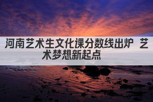河南艺术生文化课分数线出炉 艺术梦想新起点  