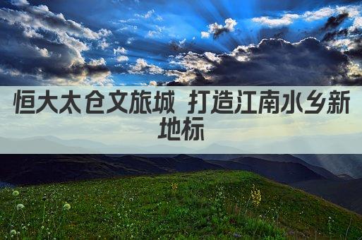 恒大太仓文旅城 打造江南水乡新地标