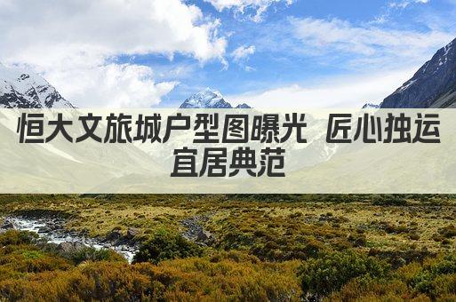 恒大文旅城户型图曝光 匠心独运 宜居典范 