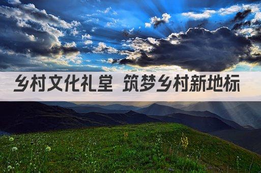 乡村文化礼堂 筑梦乡村新地标 