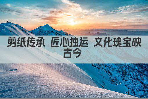 剪纸传承 匠心独运 文化瑰宝映古今 