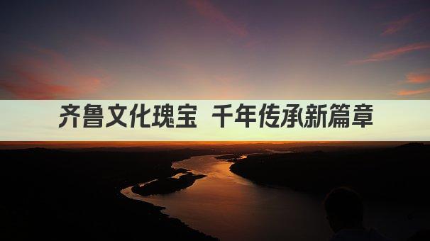 齐鲁文化瑰宝 千年传承新篇章