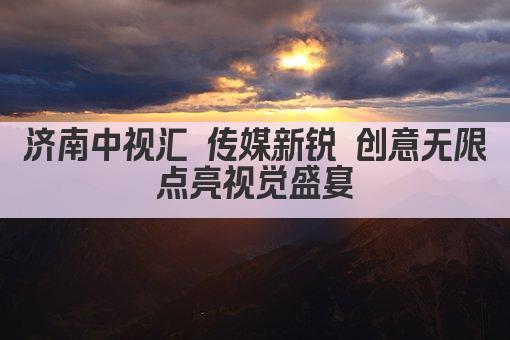济南中视汇 传媒新锐 创意无限 点亮视觉盛宴 