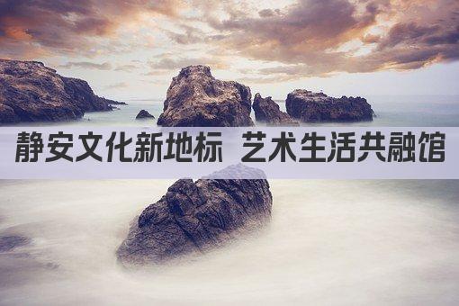 静安文化新地标 艺术生活共融馆