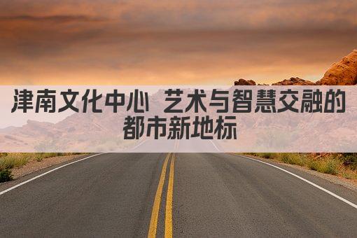 津南文化中心 艺术与智慧交融的都市新地标
