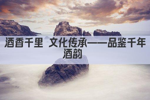 酒香千里 文化传承——品鉴千年酒韵 