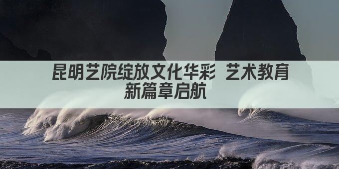 昆明艺院绽放文化华彩 艺术教育新篇章启航 
