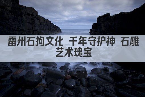 雷州石狗文化 千年守护神 石雕艺术瑰宝
