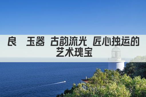 良渚玉器 古韵流光 匠心独运的艺术瑰宝