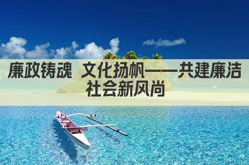 廉政铸魂 文化扬帆——共建廉洁社会新风尚