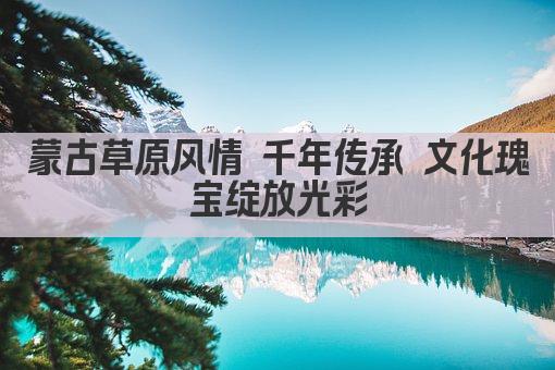 蒙古草原风情 千年传承 文化瑰宝绽放光彩